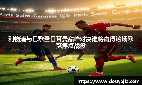 利物浦与巴黎圣日耳曼巅峰对决谁将赢得这场欧冠焦点战役