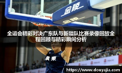 全运会精彩对决广东队与新疆队比赛录像回放全程回顾与精彩瞬间分析